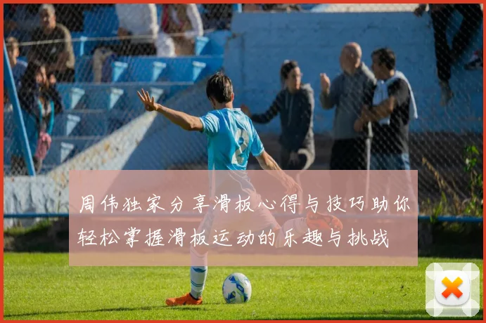 周伟独家分享滑板心得与技巧助你轻松掌握滑板运动的乐趣与挑战