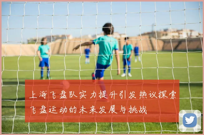 上海飞盘队实力提升引发热议探索飞盘运动的未来发展与挑战
