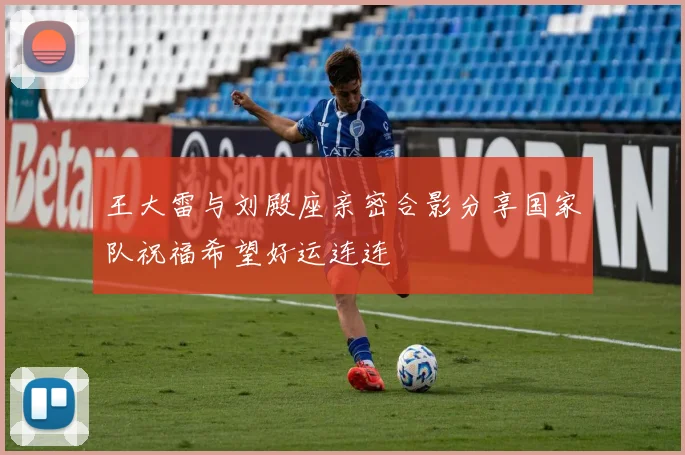 王大雷与刘殿座亲密合影分享国家队祝福希望好运连连