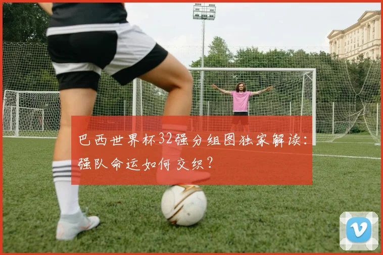 巴西世界杯32强分组图独家解读：强队命运如何交织？
