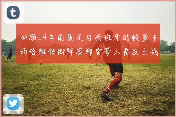 回顾14年前国足与西班牙的较量卡西哈维领衔阵容郑智等人首发出战