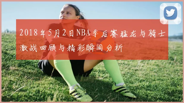 2018年5月2日NBA季后赛猛龙与骑士激战回顾与精彩瞬间分析